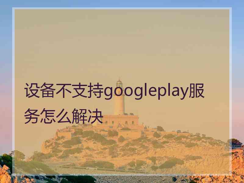 设备不支持googleplay服务怎么解决